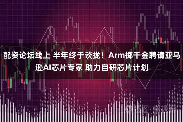 配资论坛线上 半年终于谈拢！Arm掷千金聘请亚马逊AI芯片专家 助力自研芯片计划