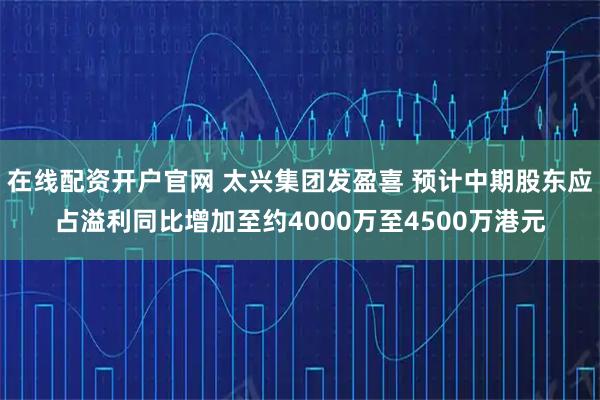 在线配资开户官网 太兴集团发盈喜 预计中期股东应占溢利同比增加至约4000万至4500万港元