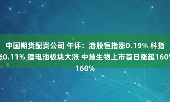中国期货配资公司 午评：港股恒指涨0.19% 科指涨0.11% 锂电池板块大涨 中慧生物上市首日涨超160%
