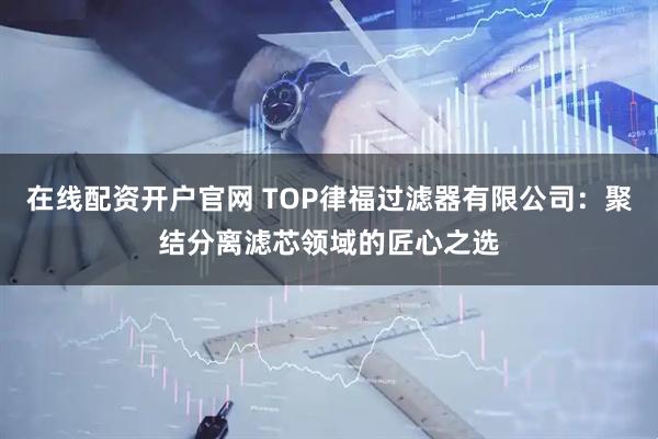 在线配资开户官网 TOP律福过滤器有限公司：聚结分离滤芯领域的匠心之选