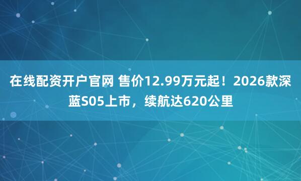 在线配资开户官网 售价12.99万元起！2026款深蓝S05上市，续航达620公里