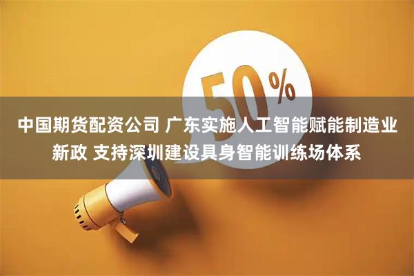 中国期货配资公司 广东实施人工智能赋能制造业新政 支持深圳建设具身智能训练场体系