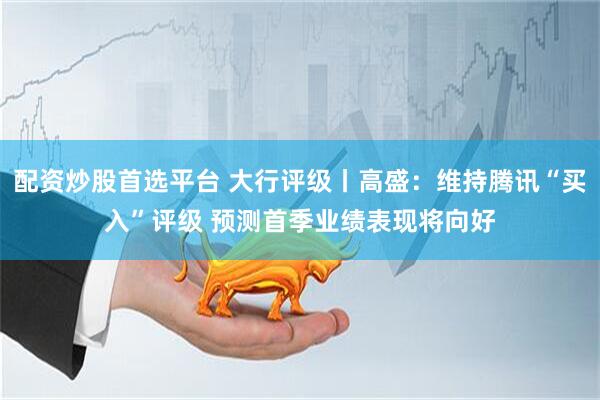 配资炒股首选平台 大行评级丨高盛：维持腾讯“买入”评级 预测首季业绩表现将向好