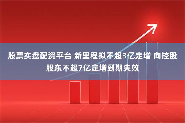 股票实盘配资平台 新里程拟不超3亿定增 向控股股东不超7亿定增到期失效