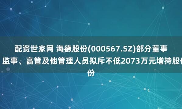 配资世家网 海德股份(000567.SZ)部分董事、监事、高管及他管理人员拟斥不低2073万元增持股份