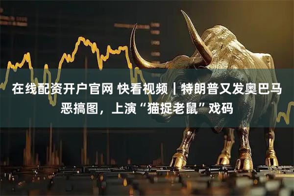 在线配资开户官网 快看视频｜特朗普又发奥巴马恶搞图，上演“猫捉老鼠”戏码