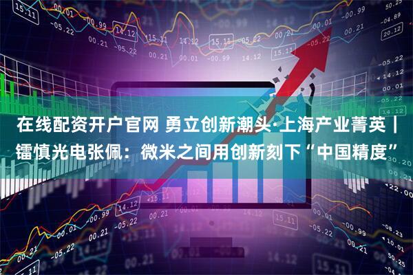 在线配资开户官网 勇立创新潮头·上海产业菁英｜镭慎光电张佩：微米之间用创新刻下“中国精度”